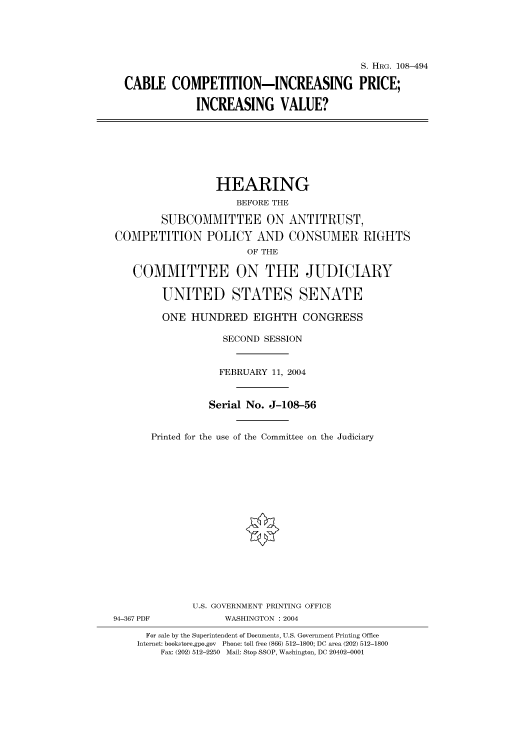 handle is hein.cbhear/cbhearings81796 and id is 1 raw text is: S. HRG. 108-494
CABLE COMPETITION-INCREASING PRICE;
INCREASING VALUE?

HEARING
BEFORE THE
SUBCOMMITTEE ON ANTITRUST,
COMPETITION POLICY AND CONSUMER RIGHTS
OF THE
COMMITTEE ON THE JUDICIARY
UNITED STATES SENATE
ONE HUNDRED EIGHTH CONGRESS
SECOND SESSION
FEBRUARY 11, 2004
Serial No. J-108-56
Printed for the use of the Committee on the Judiciary

94-367 PDF

U.S. GOVERNMENT PRINTING OFFICE
WASHINGTON : 2004

For sale by the Superintendent of Documents, U.S. Government Printing Office
Internet: bookstore.gpo.gov Phone: toll free (866) 512-1800; DC area (202) 512-1800
Fax: (202) 512-2250 Mail: Stop SSOP, Washington, DC 20402-0001


