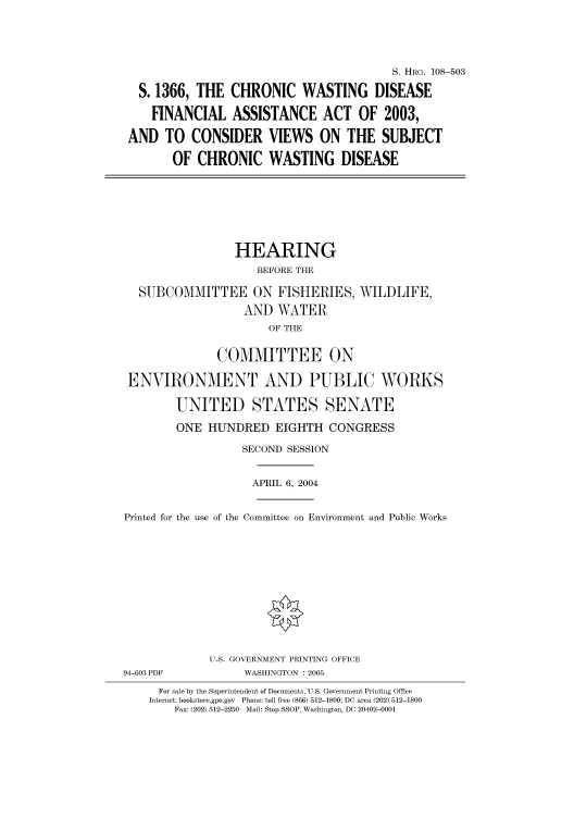 handle is hein.cbhear/cbhearings81822 and id is 1 raw text is: S. HRG. 108-503
S. 1366, THE CHRONIC WASTING DISEASE
FINANCIAL ASSISTANCE ACT OF 2003,
AND TO CONSIDER VIEWS ON THE SUBJECT
OF CHRONIC WASTING DISEASE

HEARING
BEFORE THE

SUBCOMMITTEE ON FISHERIES,
AND WATER
OF THE
COMMITTEE ON

WILDLIFE,

ENVIRONMENT AND PUBLIC WORKS
UNITED STATES SENATE
ONE HUNDRED EIGHTH CONGRESS
SECOND SESSION
APRIL 6, 2004
Printed for the use of the Committee on Environment and Public Works

94-603 PDF

U.S. GOVERNMENT PRINTING OFFICE
WASHINGTON : 2005

For sale by the Superintendent of Documents, U.S. Government Printing Office
Internet: bookstore.gpo.gov Phone: toll free (866) 512-1800; DC area (202) 512-1800
Fax: (202) 512-2250 Mail: Stop SSOP, Washington, DC 20402-0001


