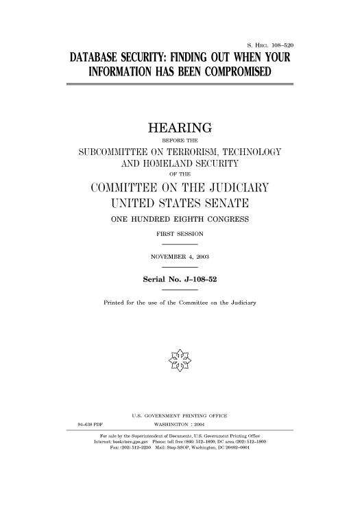 handle is hein.cbhear/cbhearings81827 and id is 1 raw text is: S. HRG. 108-520
DATABASE SECURITY: FINDING OUT WHEN YOUR
INFORMATION HAS BEEN COMPROMISED

HEARING
BEFORE THE
SUBCOMMITTEE ON TERRORISM, TECHNOLOGY
AND HOMELAND SECURITY
OF THE
COMMITTEE ON THE JUDICIARY
UNITED STATES SENATE
ONE HUNDRED EIGHTH CONGRESS
FIRST SESSION
NOVEMBER 4, 2003
Serial No. J-108-52
Printed for the use of the Committee on the Judiciary

94-638 PDF

U.S. GOVERNMENT PRINTING OFFICE
WASHINGTON : 2004

For sale by the Superintendent of Documents, U.S. Government Printing Office
Internet: bookstore.gpo.gov Phone: toll free (866) 512-1800; DC area (202) 512-1800
Fax: (202) 512-2250 Mail: Stop SSOP, Washington, DC 20402-0001


