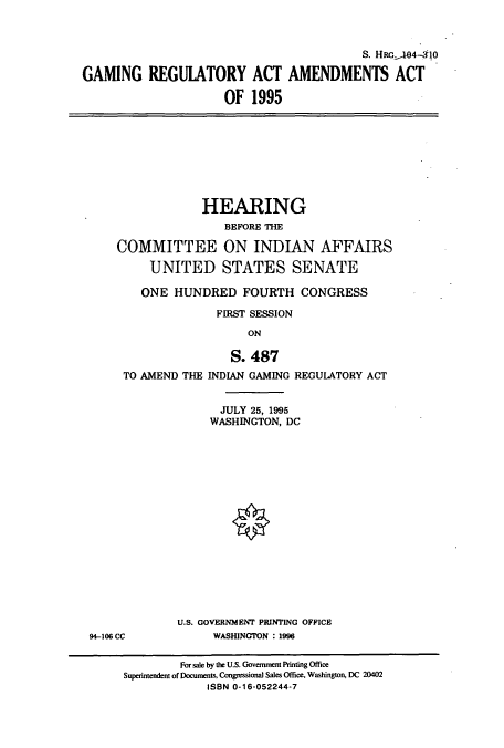 handle is hein.cbhear/cbhearings8183 and id is 1 raw text is: S. HRcA4-410
GAMING REGUIATORY ACT AMENDMENTS ACT
OF 1995

HEARING
BEFORE THE
COMMITTEE ON INDIAN AFFAIRS
UNITED STATES SENATE
ONE HUNDRED FOURTH CONGRESS
FIRST SESSION
ON

TO AMEND THE

S. 487
INDIAN GAMING REGUIATORY ACT
JULY 25, 1995
WASHINGTON, DC

U.S. GOVERNMENT PRINTING OFFICE
WASHINGTON : 1996

94-106 CC

For sale by the U.S. Government Printing Office
Superintendent of Documents, Congressional Sales Office, Washington, DC 20402
ISBN 0-16-052244-7


