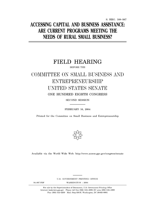 handle is hein.cbhear/cbhearings81838 and id is 1 raw text is: S. HRG. 108-567
ACCESSING CAPITAL AND BUSINESS ASSISTANCE:
ARE CURRENT PROGRAMS MEETING THE
NEEDS OF RURAL SMALL BUSINESS?

FIELD HEARING
BEFORE THE
COMMITTEE ON SMALL BUSINESS AND
ENTREPRENEURSHIP
UNITED STATES SENATE
ONE HUNDRED EIGHTH CONGRESS
SECOND SESSION
FEBRUARY 16, 2004
Printed for the Committee on Small Business and Entrepreneurship
Available via the World Wide Web: http://www.access.gpo.gov/congress/senate

94-807 PDF

U.S. GOVERNMENT PRINTING OFFICE
WASHINGTON : 2004

For sale by the Superintendent of Documents, U.S. Government Printing Office
Internet: bookstore.gpo.gov Phone: toll free (866) 512-1800; DC area (202) 512-1800
Fax: (202) 512-2250 Mail: Stop SSOP, Washington, DC 20402-0001



