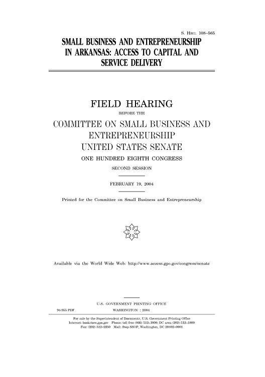 handle is hein.cbhear/cbhearings81848 and id is 1 raw text is: S. HRG. 108-565
SMALL BUSINESS AND ENTREPRENEURSHIP
IN ARKANSAS: ACCESS TO CAPITAL AND
SERVICE DELIVERY
FIELD HEARING
BEFORE THE
COMMITTEE ON SMALL BUSINESS AND
ENTREPRENEURSHIP
UNITED STATES SENATE
ONE HUNDRED EIGHTH CONGRESS
SECOND SESSION
FEBRUARY 19, 2004
Printed for the Committee on Small Business and Entrepreneurship
Available via the World Wide Web: http://www.access.gpo.gov/congress/senate
U.S. GOVERNMENT PRINTING OFFICE
94-955 PDF            WASHINGTON : 2004
For sale by the Superintendent of Documents, U.S. Government Printing Office
Internet: bookstore.gpo.gov  Phone: toll free (866) 512-1800; DC area (202) 512-1800
Fax: (202) 512-2250  Mail: Stop SSOP, Washington, DC 20402-0001


