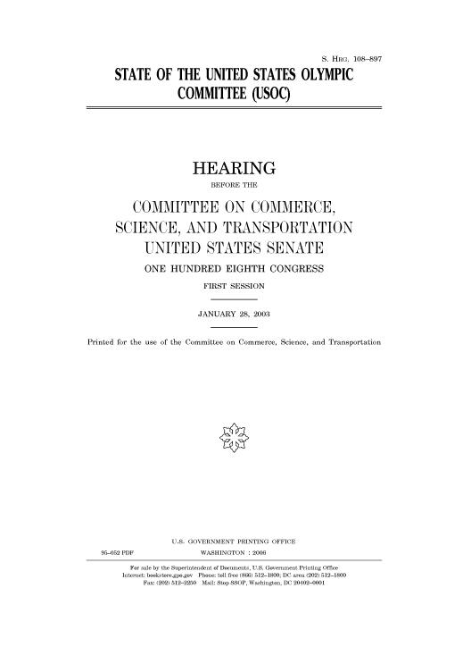 handle is hein.cbhear/cbhearings81855 and id is 1 raw text is: S. HRG. 108--897
STATE OF THE UNITED STATES OLYMPIC
COMMITTEE (USOC)

HEARING
BEFORE THE
COMMITTEE ON COMMERCE,
SCIENCE, AND TRANSPORTATION
UNITED STATES SENATE
ONE HUNDRED EIGHTH CONGRESS
FIRST SESSION
JANUARY 28, 2003
Printed for the use of the Committee on Commerce, Science, and Transportation
U.S. GOVERNMENT PRINTING OFFICE
95-052 PDF             WASHINGTON : 2006
For sale by the Superintendent of Documents, U.S. Government Printing Office
Internet: bookstore.gpo.gov Phone: toll free (866) 512-1800; DC area (202) 512-1800
Fax: (202) 512-2250 Mail: Stop SSOP, Washington, DC 20402-0001


