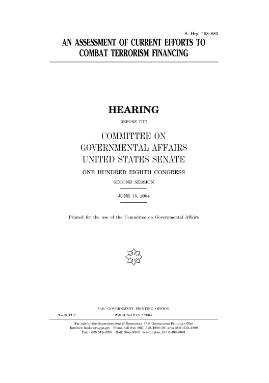handle is hein.cbhear/cbhearings81870 and id is 1 raw text is: S. Hrg. 108-683
AN ASSESSMENT OF CURRENT EFFORTS TO
COMBAT TERRORISM FINANCING

HEARING
BEFORE THE
COMMITTEE ON
GOVERNMENTAL AFFAIRS
UNITED STATES SENATE
ONE HUNDRED EIGHTH CONGRESS
SECOND SESSION
JUNE 15, 2004
Printed for the use of the Committee on Governmental Affairs
U.S. GOVERNMENT PRINTING OFFICE
95-189PDF               WASHINGTON : 2004
For sale by the Superintendent of Documents, U.S. Government Printing Office
Internet: bookstore.gpo.gov Phone: toll free (866) 512-1800; DC area (202) 512-1800
Fax: (202) 512-2250 Mail: Stop SSOP, Washington, DC 20402-0001


