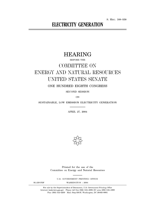 handle is hein.cbhear/cbhearings81878 and id is 1 raw text is: S. HRG. 108-558
ELECTRICITY GENERATION

HEARING
BEFORE THE
COMMITTEE ON
ENERGY AND NATURAL RESOURCES
UNITED STATES SENATE
ONE HUNDRED EIGHTH CONGRESS
SECOND SESSION
ON
SUSTAINABLE, LOW EMISSION ELECTRICITY GENERATION
APRIL 27, 2004

Printed for the use of the
Committee on Energy and Natural Resources
U.S. GOVERNMENT PRINTING OFFICE
95-239 PDF                     WASHINGTON : 2004
For sale by the Superintendent of Documents, U.S. Government Printing Office
Internet: bookstore.gpo.gov Phone: toll free (866) 512-1800; DC area (202) 512-1800
Fax: (202) 512-2250 Mail: Stop SSOP, Washington, DC 20402-0001


