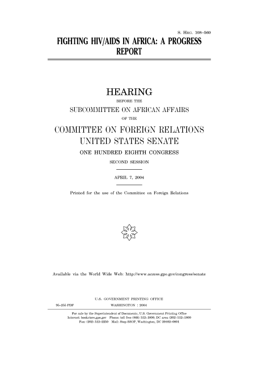 handle is hein.cbhear/cbhearings81881 and id is 1 raw text is: S. HRG. 108-560
FIGHTING HIV/AIDS IN AFRICA: A PROGRESS
REPORT
HEARING
BEFORE THE
SUBCOMMITTEE ON AFRICAN AFFAIRS
OF THE
COMMITTEE ON FOREIGN RELATIONS
UNITED STATES SENATE
ONE HUNDRED EIGHTH CONGRESS
SECOND SESSION
APRIL 7, 2004
Printed for the use of the Committee on Foreign Relations
Available via the World Wide Web: http://www.access.gpo.gov/congress/senate
U.S. GOVERNMENT PRINTING OFFICE
95-255 PDF             WASHINGTON : 2004
For sale by the Superintendent of Documents, U.S. Government Printing Office
Internet: bookstore.gpo.gov Phone: toll free (866) 512-1800; DC area (202) 512-1800
Fax: (202) 512-2250 Mail: Stop SSOP, Washington, DC 20402-0001


