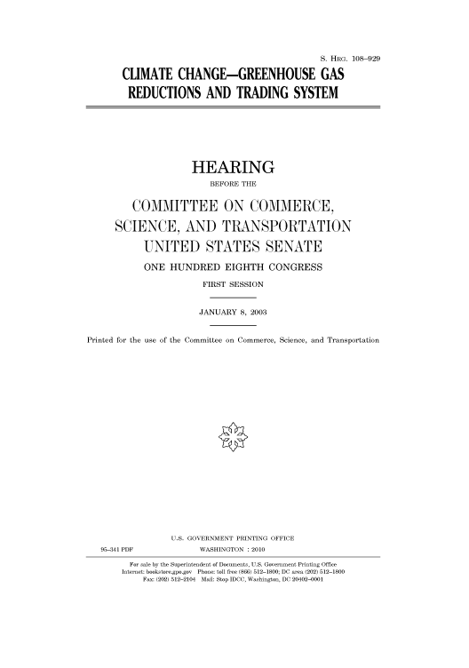 handle is hein.cbhear/cbhearings81887 and id is 1 raw text is: S. HRG. 108-929
CLIMATE CHANGE-GREENHOUSE GAS
REDUCTIONS AND TRADING SYSTEM

HEARING
BEFORE THE
COMMITTEE ON COMMERCE,
SCIENCE, AND TRANSPORTATION
UNITED STATES SENATE
ONE HUNDRED EIGHTH CONGRESS
FIRST SESSION
JANUARY 8, 2003
Printed for the use of the Committee on Commerce, Science, and Transportation
U.S. GOVERNMENT PRINTING OFFICE
95-341 PDF             WASHINGTON : 2010
For sale by the Superintendent of Documents, U.S. Government Printing Office
Internet: bookstore.gpo.gov Phone: toll free (866) 512-1800; DC area (202) 512-1800
Fax: (202) 512-2104 Mail: Stop IDCC, Washington, DC 20402-0001


