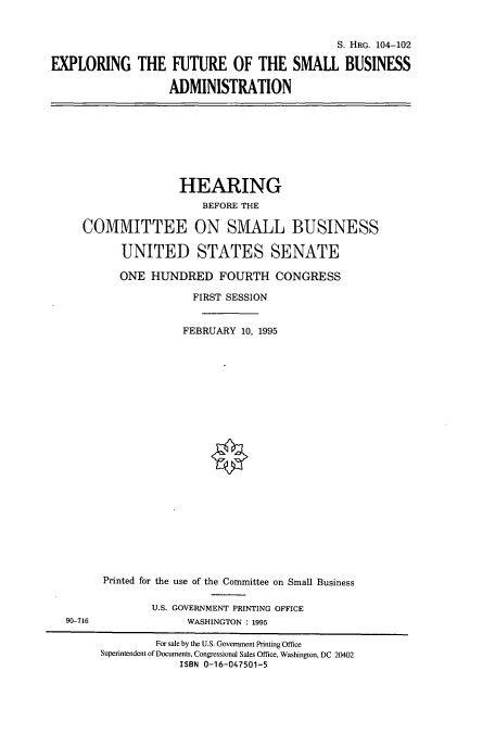 handle is hein.cbhear/cbhearings8189 and id is 1 raw text is: S. HRG. 104-102
EXPLORING THE FUTURE OF THE SMALL BUSINESS
ADMINISTRATION

HEARING
BEFORE THE
COMMITTEE ON SMALL BUSINESS
UNITED STATES SENATE
ONE HUNDRED FOURTH CONGRESS
FIRST SESSION
FEBRUARY 10, 1995

90-716

Printed for the use of the Committee on Small Business
U.S. GOVERNMENT PRINTING OFFICE
WASHINGTON : 1995

For sale by the U.S. Government Printing Office
Superintendent of Documents, Congressional Sales Office, Washington, DC 20402
ISBN 0-16-047501-5


