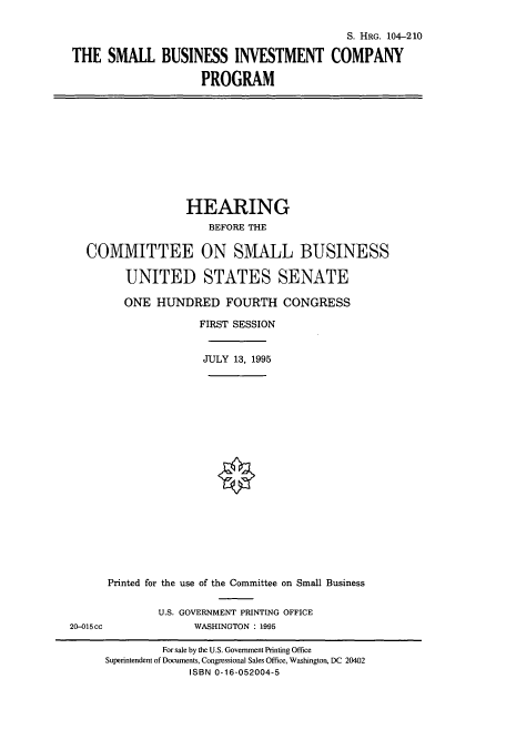 handle is hein.cbhear/cbhearings8190 and id is 1 raw text is: S. HRG. 104-210
THE SMALL BUSINESS INVESTMENT COMPANY
PROGRAM

HEARING
BEFORE THE
COMMITTEE ON SMALL BUSINESS
UNITED STATES SENATE
ONE HUNDRED FOURTH CONGRESS
FIRST SESSION
JULY 13, 1995

20-015cc

Printed for the use of the Committee on Small Business
U.S. GOVERNMENT PRINTING OFFICE
WASHINGTON : 1995

For sale by the U.S. Government Printing Office
Superintendent of Documents, Congressional Sales Office, Washington, DC 20402
ISBN 0-16-052004-5


