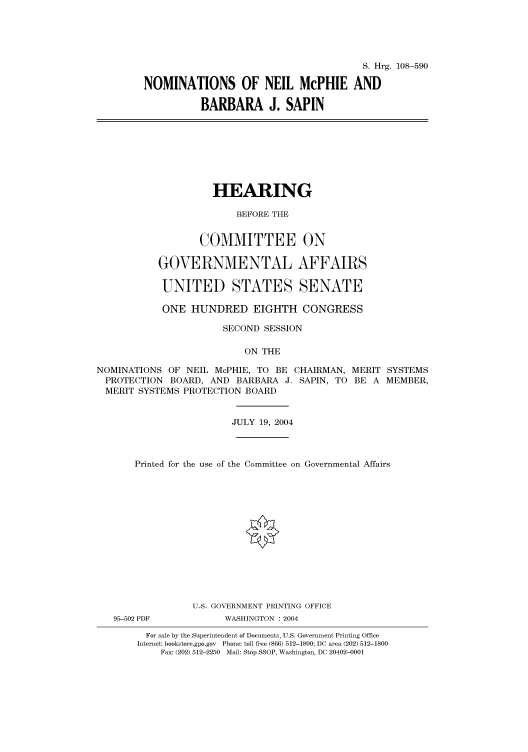 handle is hein.cbhear/cbhearings81901 and id is 1 raw text is: S. Hrg. 108-590
NOMINATIONS OF NEIL McPHIE AND
BARBARA J. SAPIN
HEARING
BEFORE THE
COMMITTEE ON
GOVERNMENTAL AFFAIRS
UNITED STATES SENATE
ONE HUNDRED EIGHTH CONGRESS
SECOND SESSION
ON THE
NOMINATIONS OF NEIL McPHIE, TO BE CHAIRMAN, MERIT SYSTEMS
PROTECTION BOARD, AND BARBARA J. SAPIN, TO BE A MEMBER,
MERIT SYSTEMS PROTECTION BOARD
JULY 19, 2004
Printed for the use of the Committee on Governmental Affairs
U.S. GOVERNMENT PRINTING OFFICE
95-502 PDF          WASHINGTON : 2004
For sale by the Superintendent of Documents, U.S. Government Printing Office
Internet: bookstore.gpo.gov Phone: toll free (866) 512-1800; DC area (202) 512-1800
Fax: (202) 512-2250 Mail: Stop SSOP, Washington, DC 20402-0001


