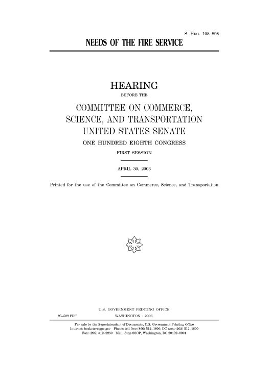 handle is hein.cbhear/cbhearings81910 and id is 1 raw text is: S. HRG. 108--898
NEEDS OF THE FIRE SERVICE

HEARING
BEFORE THE
COMMITTEE ON COMMERCE,
SCIENCE, AND TRANSPORTATION
UNITED STATES SENATE
ONE HUNDRED EIGHTH CONGRESS
FIRST SESSION
APRIL 30, 2003
Printed for the use of the Committee on Commerce, Science, and Transportation
U.S. GOVERNMENT PRINTING OFFICE
95-529 PDF             WASHINGTON : 2006
For sale by the Superintendent of Documents, U.S. Government Printing Office
Internet: bookstore.gpo.gov Phone: toll free (866) 512-1800; DC area (202) 512-1800
Fax: (202) 512-2250 Mail: Stop SSOP, Washington, DC 20402-0001


