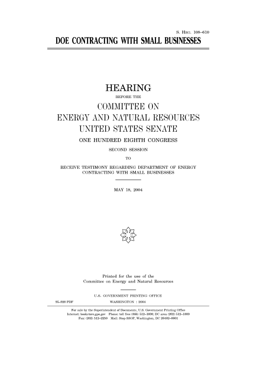 handle is hein.cbhear/cbhearings81937 and id is 1 raw text is: S. HRG. 108-610
DOE CONTRACTING WITH SMALL BUSINESSES

HEARING
BEFORE THE
COMMITTEE ON
ENERGY AND NATURAL RESOURCES
UNITED STATES SENATE
ONE HUNDRED EIGHTH CONGRESS
SECOND SESSION
TO
RECEIVE TESTIMONY REGARDING DEPARTMENT OF ENERGY
CONTRACTING WITH SMALL BUSINESSES
MAY 18, 2004
Printed for the use of the
Committee on Energy and Natural Resources
U.S. GOVERNMENT PRINTING OFFICE
95-920 PDF          WASHINGTON : 2004
For sale by the Superintendent of Documents, U.S. Government Printing Office
Internet: bookstore.gpo.gov Phone: toll free (866) 512-1800; DC area (202) 512-1800
Fax: (202) 512-2250 Mail: Stop SSOP, Washington, DC 20402-0001


