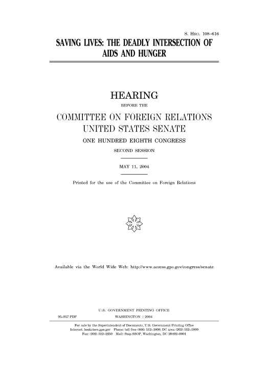 handle is hein.cbhear/cbhearings81942 and id is 1 raw text is: S. HRG. 108-616
SAVING LIVES: THE DEADLY INTERSECTION OF
AIDS AND HUNGER

HEARING
BEFORE THE
COMMITTEE ON FOREIGN RELATIONS
UNITED STATES SENATE
ONE HUNDRED EIGHTH CONGRESS
SECOND SESSION
MAY 11, 2004
Printed for the use of the Committee on Foreign Relations
Available via the World Wide Web: http://www.access.gpo.gov/congress/senate
U.S. GOVERNMENT PRINTING OFFICE
95-957 PDF               WASHINGTON : 2004
For sale by the Superintendent of Documents, U.S. Government Printing Office
Internet: bookstore.gpo.gov Phone: toll free (866) 512-1800; DC area (202) 512-1800
Fax: (202) 512-2250 Mail: Stop SSOP, Washington, DC 20402-0001


