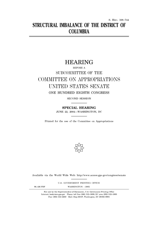 handle is hein.cbhear/cbhearings81970 and id is 1 raw text is: S. HRG. 108-744
STRUCTURAL IMBALANCE OF THE DISTRICT OF
COLUMBIA
HEARING
BEFORE A
SUBCOMMITTEE OF THE
COMMITTEE ON APPROPRIATIONS
UNITED STATES SENATE
ONE HUNDRED EIGHTH CONGRESS
SECOND SESSION
SPECIAL HEARING
JUNE 22, 2004-WASHINGTON, DC
Printed for the use of the Committee on Appropriations
Available via the World Wide Web: http://www.access.gpo.gov/congress/senate
U.S. GOVERNMENT PRINTING OFFICE
96-426 PDF             WASHINGTON : 2005
For sale by the Superintendent of Documents, U.S. Government Printing Office
Internet: bookstore.gpo.gov Phone: toll free (866) 512-1800; DC area (202) 512-1800
Fax: (202) 512-2250 Mail: Stop SSOP, Washington, DC 20402-0001


