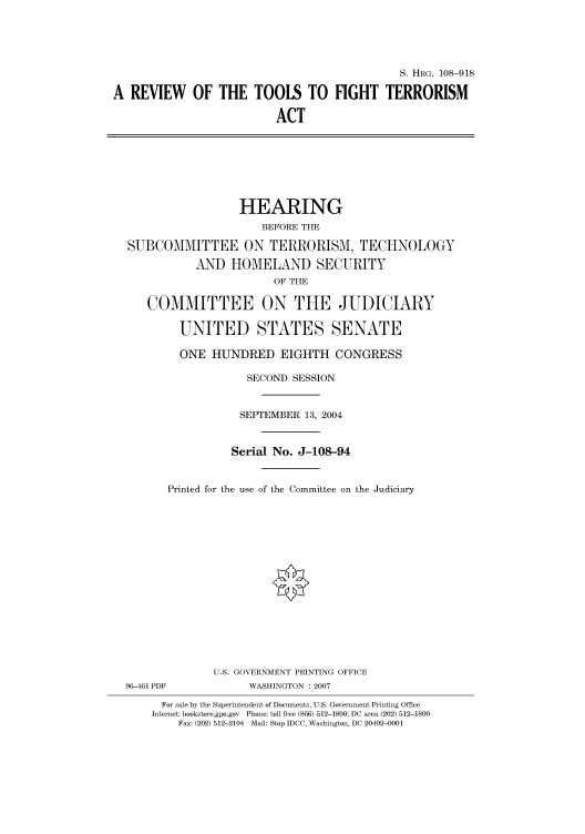 handle is hein.cbhear/cbhearings81974 and id is 1 raw text is: S. HRG. 108-918
A REVIEW OF THE TOOLS TO FIGHT TERRORISM
ACT

HEARING
BEFORE THE
SUBCOMMITTEE ON TERRORISM, TECHNOLOGY
AND HOMELAND SECURITY
OF THE
COMMITTEE ON THE JUDICIARY
UNITED STATES SENATE
ONE HUNDRED EIGHTH CONGRESS
SECOND SESSION
SEPTEMBER 13, 2004
Serial No. J-108-94
Printed for the use of the Committee on the Judiciary

96-461 PDF

U.S. GOVERNMENT PRINTING OFFICE
WASHINGTON :2007

For sale by the Superintendent of Documents, U.S. Government Printing Office
Internet: bookstore.gpo.gov Phone: toll free (866) 512-1800; DC area (202) 512-1800
Fax: (202) 512-2104 Mail: Stop IDCC, Washington, DC 20402-0001


