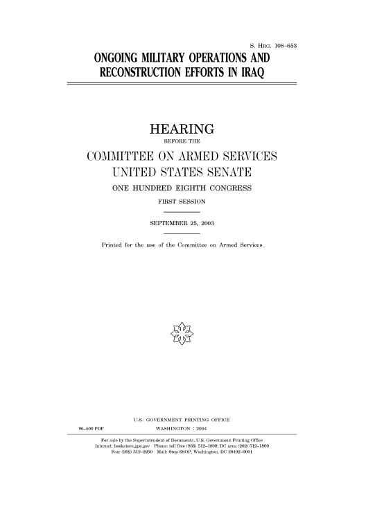 handle is hein.cbhear/cbhearings81979 and id is 1 raw text is: S. HRG. 108-653
ONGOING MILITARY OPERATIONS AND
RECONSTRUCTION EFFORTS IN IRAQ

HEARING
BEFORE THE
COMMITTEE ON ARMED SERVICES
UNITED STATES SENATE
ONE HUNDRED EIGHTH CONGRESS
FIRST SESSION
SEPTEMBER 25, 2003
Printed for the use of the Committee on Armed Services
U.S. GOVERNMENT PRINTING OFFICE
96-500 PDF              WASHINGTON : 2004
For sale by the Superintendent of Documents, U.S. Government Printing Office
Internet: bookstore.gpo.gov Phone: toll free (866) 512-1800; DC area (202) 512-1800
Fax: (202) 512-2250 Mail: Stop SSOP, Washington, DC 20402-0001



