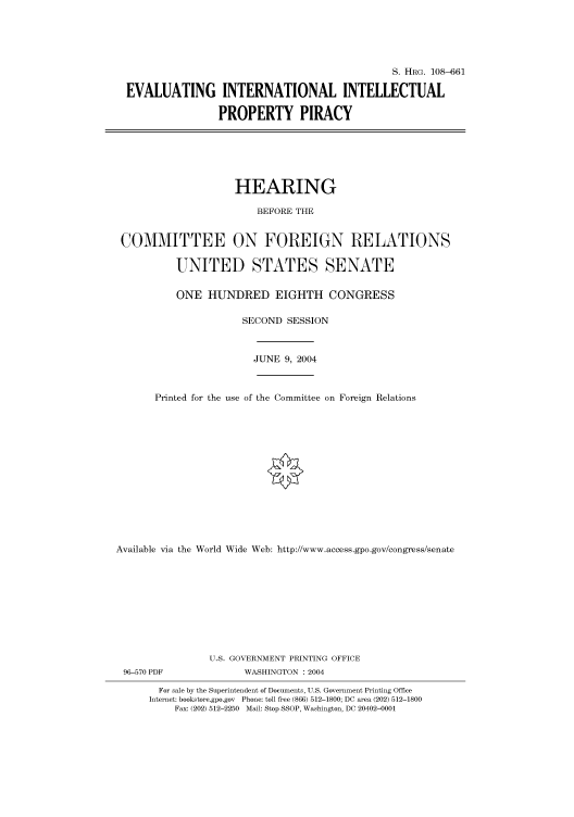 handle is hein.cbhear/cbhearings81989 and id is 1 raw text is: S. HRG. 108-661
EVALUATING INTERNATIONAL INTELLECTUAL
PROPERTY PIRACY
HEARING
BEFORE THE
COMMITTEE ON FOREIGN RELATIONS
UNITED STATES SENATE
ONE HUNDRED EIGHTH CONGRESS
SECOND SESSION
JUNE 9, 2004
Printed for the use of the Committee on Foreign Relations
Available via the World Wide Web: http://www.access.gpo.gov/congress/senate
U.S. GOVERNMENT PRINTING OFFICE
96-570 PDF              WASHINGTON : 2004
For sale by the Superintendent of Documents, U.S. Government Printing Office
Internet: bookstore.gpo.gov Phone: toll free (866) 512-1800; DC area (202) 512-1800
Fax: (202) 512-2250 Mail: Stop SSOP, Washington, DC 20402-0001


