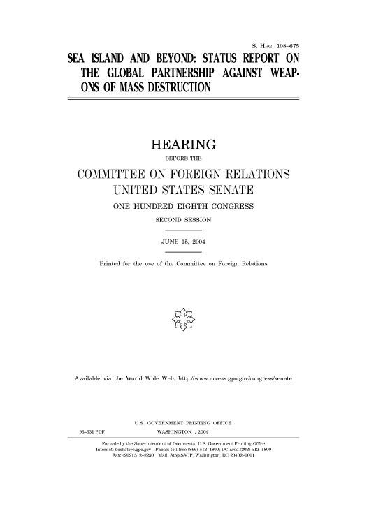 handle is hein.cbhear/cbhearings81998 and id is 1 raw text is: S. HRG. 108-675
SEA ISLAND AND BEYOND: STATUS REPORT ON
THE GLOBAL PARTNERSHIP AGAINST WEAP-
ONS OF MASS DESTRUCTION

HEARING
BEFORE THE
COMMITTEE ON FOREIGN RELATIONS
UNITED STATES SENATE
ONE HUNDRED EIGHTH CONGRESS
SECOND SESSION
JUNE 15, 2004
Printed for the use of the Committee on Foreign Relations
Available via the World Wide Web: http://www.access.gpo.gov/congress/senate

U.S. GOVERNMENT PRINTING OFFICE
96-631 PDF                      WASHINGTON : 2004
For sale by the Superintendent of Documents, U.S. Government Printing Office
Internet: bookstore.gpo.gov Phone: toll free (866) 512-1800; DC area (202) 512-1800
Fax: (202) 512-2250 Mail: Stop SSOP, Washington, DC 20402-0001



