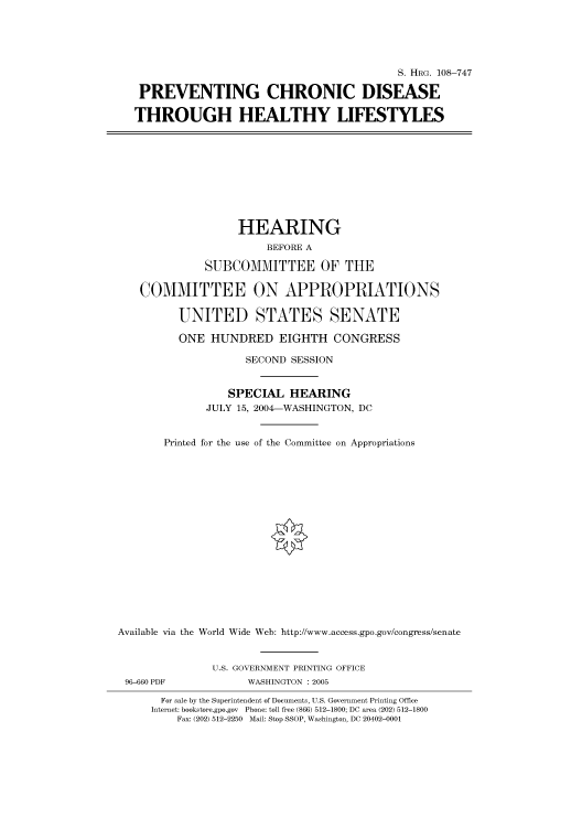 handle is hein.cbhear/cbhearings82001 and id is 1 raw text is: S. HRG. 108-747
PREVENTING CHRONIC DISEASE
THROUGH HEALTHY LIFESTYLES
HEARING
BEFORE A
SUBCOMMITTEE OF THE
COMMITTEE ON APPROPRIATIONS
UNITED STATES SENATE
ONE HUNDRED EIGHTH CONGRESS
SECOND SESSION
SPECIAL HEARING
JULY 15, 2004-WASHINGTON, DC
Printed for the use of the Committee on Appropriations
Available via the World Wide Web: http://www.access.gpo.gov/congress/senate
U.S. GOVERNMENT PRINTING OFFICE
96-660 PDF            WASHINGTON : 2005
For sale by the Superintendent of Documents, U.S. Government Printing Office
Internet: bookstore.gpo.gov Phone: toll free (866) 512-1800; DC area (202) 512-1800
Fax: (202) 512-2250 Mail: Stop SSOP, Washington, DC 20402-0001


