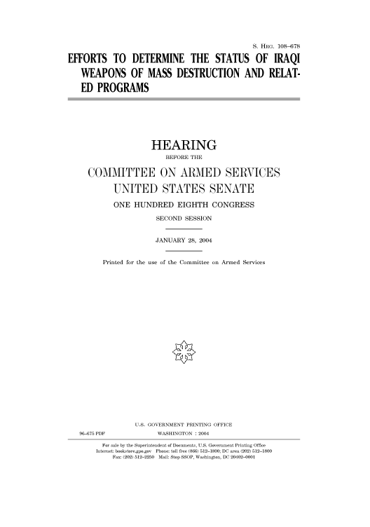 handle is hein.cbhear/cbhearings82004 and id is 1 raw text is: S. HRG. 108-678
EFFORTS TO DETERMINE THE STATUS OF IRAQI
WEAPONS OF MASS DESTRUCTION AND RELAT-
ED PROGRAMS

HEARING
BEFORE THE
COMMITTEE ON ARMED SERVICES
UNITED STATES SENATE
ONE HUNDRED EIGHTH CONGRESS
SECOND SESSION
JANUARY 28, 2004
Printed for the use of the Committee on Armed Services
U.S. GOVERNMENT PRINTING OFFICE
96-675 PDF              WASHINGTON : 2004
For sale by the Superintendent of Documents, U.S. Government Printing Office
Internet: bookstore.gpo.gov  Phone: toll free (866) 512-1800; DC area (202) 512-1800
Fax: (202) 512-2250 Mail: Stop SSOP, Washington, DC 20402-0001


