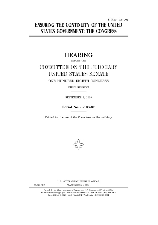 handle is hein.cbhear/cbhearings82020 and id is 1 raw text is: S. HRG. 108-701
ENSURING THE CONTINUITY OF THE UNITED
STATES GOVERNMENT: THE CONGRESS

HEARING
BEFORE THE
COMMITTEE ON THE JUDICIARY
UNITED STATES SENATE
ONE HUNDRED EIGHTH CONGRESS
FIRST SESSION
SEPTEMBER 9, 2003
Serial No. J-108-37
Printed for the use of the Committee on the Judiciary
U.S. GOVERNMENT PRINTING OFFICE

96-926 PDF

WASHINGTON : 2004

For sale by the Superintendent of Documents, U.S. Government Printing Office
Internet: bookstore.gpo.gov Phone: toll free (866) 512-1800; DC area (202) 512-1800
Fax: (202) 512-2250 Mail: Stop SSOP, Washington, DC 20402-0001


