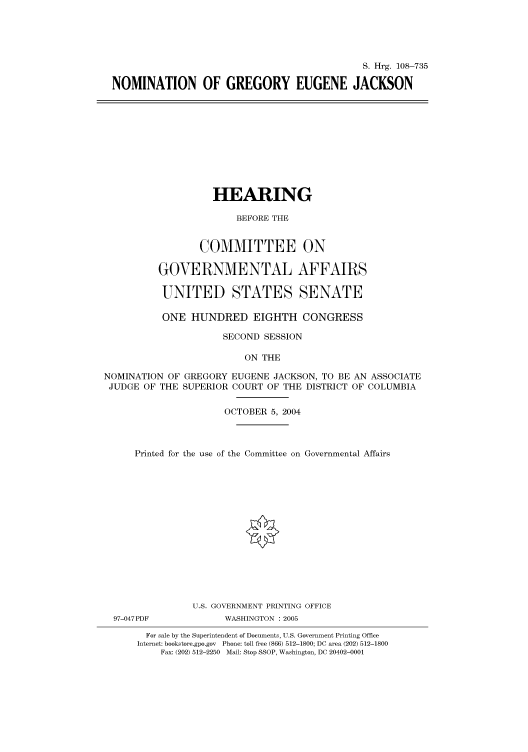 handle is hein.cbhear/cbhearings82029 and id is 1 raw text is: S. Hrg. 108-735
NOMINATION OF GREGORY EUGENE JACKSON

HEARING
BEFORE THE
COMMITTEE ON
GOVERNMENTAL AFFAIRS
UNITED STATES SENATE
ONE HUNDRED EIGHTH CONGRESS
SECOND SESSION
ON THE
NOMINATION OF GREGORY EUGENE JACKSON, TO BE AN ASSOCIATE
JUDGE OF THE SUPERIOR COURT OF THE DISTRICT OF COLUMBIA
OCTOBER 5, 2004
Printed for the use of the Committee on Governmental Affairs
U.S. GOVERNMENT PRINTING OFFICE

97-047PDF

WASHINGTON : 2005

For sale by the Superintendent of Documents, U.S. Government Printing Office
Internet: bookstore.gpo.gov Phone: toll free (866) 512-1800; DC area (202) 512-1800
Fax: (202) 512-2250 Mail: Stop SSOP, Washington, DC 20402-0001


