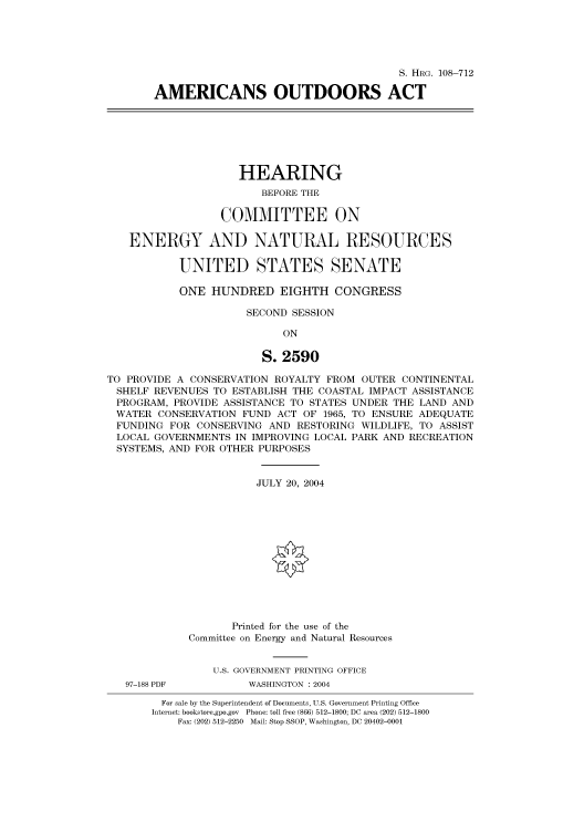 handle is hein.cbhear/cbhearings82040 and id is 1 raw text is: S. HRG. 108-712
AMERICANS OUTDOORS ACT

HEARING
BEFORE THE
COMMITTEE ON
ENERGY AND NATURAL RESOURCES
UNITED STATES SENATE
ONE HUNDRED EIGHTH CONGRESS
SECOND SESSION
ON
S. 2590
TO PROVIDE A CONSERVATION ROYALTY FROM OUTER CONTINENTAL
SHELF REVENUES TO ESTABLISH THE COASTAL IMPACT ASSISTANCE
PROGRAM, PROVIDE ASSISTANCE TO STATES UNDER THE LAND AND
WATER CONSERVATION FUND ACT OF 1965, TO ENSURE ADEQUATE
FUNDING FOR CONSERVING AND RESTORING WILDLIFE, TO ASSIST
LOCAL GOVERNMENTS IN IMPROVING LOCAL PARK AND RECREATION
SYSTEMS, AND FOR OTHER PURPOSES
JULY 20, 2004
Printed for the use of the
Committee on Energy and Natural Resources
U.S. GOVERNMENT PRINTING OFFICE

97-188 PDF

WASHINGTON : 2004

For sale by the Superintendent of Documents, U.S. Government Printing Office
Internet: bookstore.gpo.gov Phone: toll free (866) 512-1800; DC area (202) 512-1800
Fax: (202) 512-2250 Mail: Stop SSOP, Washington, DC 20402-0001


