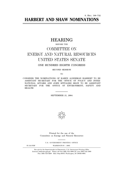 handle is hein.cbhear/cbhearings82054 and id is 1 raw text is: S. HRG. 108-732
HARBERT AND SHAW NOMINATIONS

HEARING
BEFORE THE
COMMITTEE ON
ENERGY AND NATURAL RESOURCES
UNITED STATES SENATE
ONE HUNDRED EIGHTH CONGRESS
SECOND SESSION
TO
CONSIDER THE NOMINATIONS OF KAREN ALDERMAN HARBERT TO BE
ASSISTANT SECRETARY FOR THE OFFICE OF POLICY AND INTER-
NATIONAL AFFAIRS AND JOHN SPITALERI SHAW TO BE ASSISTANT
SECRETARY FOR THE OFFICE OF ENVIRONMENT, SAFETY AND
HEALTH
SEPTEMBER 21, 2004
Printed for the use of the
Committee on Energy and Natural Resources
U.S. GOVERNMENT PRINTING OFFICE
97-543 PDF         WASHINGTON : 2005
For sale by the Superintendent of Documents, U.S. Government Printing Office
Internet: bookstore.gpo.gov Phone: toll free (866) 512-1800; DC area (202) 512-1800
Fax: (202) 512-2250 Mail: Stop SSOP, Washington, DC 20402-0001



