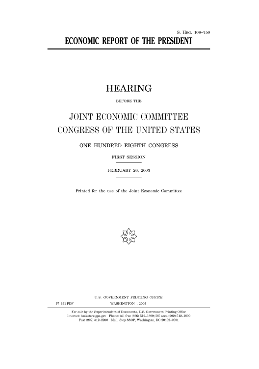 handle is hein.cbhear/cbhearings82064 and id is 1 raw text is: S. HRG. 108-750
ECONOMIC REPORT OF THE PRESIDENT

HEARING
BEFORE THE
JOINT ECONOMIC COMMITTEE
CONGRESS OF THE UNITED STATES
ONE HUNDRED EIGHTH CONGRESS
FIRST SESSION
FEBRUARY 26, 2003
Printed for the use of the Joint Economic Committee
U.S. GOVERNMENT PRINTING OFFICE
97-691 PDF             WASHINGTON : 2005
For sale by the Superintendent of Documents, U.S. Government Printing Office
Internet: bookstore.gpo.gov Phone: toll free (866) 512-1800; DC area (202) 512-1800
Fax: (202) 512-2250 Mail: Stop SSOP, Washington, DC 20402-0001


