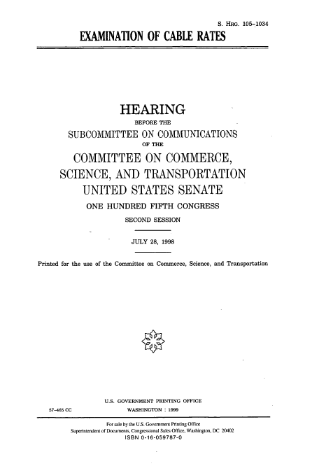 handle is hein.cbhear/cbhearings8211 and id is 1 raw text is: S. HRG. 105-1034
EXAMINATION OF CABLE RATES

HEARING
BEFORE THE
SUBCOMMITTEE ON COMMUNICATIONS
OF THE
COMMITTEE ON COMMERCE,
SCIENCE, AND TRANSPORTATION
UNITED STATES SENATE
ONE HUNDRED FIFTH CONGRESS
SECOND SESSION
JULY 28, 1998
Printed for the use of the Committee on Commerce, Science, and Transportation

57-465 CC

U.S. GOVERNMENT PRINTING OFFICE
WASHINGTON : 1999

For sale by the U.S. Government Printing Office
Superintendent of Documents, Congressional Sales Office, Washington, DC 20402
ISBN 0-16-059787-0


