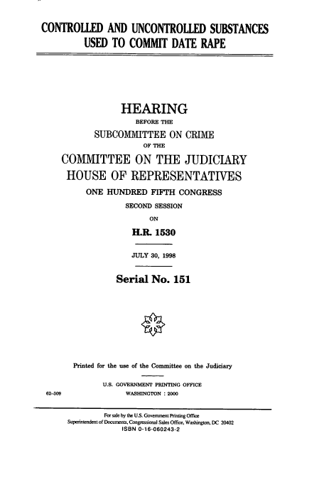 handle is hein.cbhear/cbhearings8219 and id is 1 raw text is: CONTROLLED AND UNCONTROLLED SUBSTANCES
USED TO COMMIT DATE RAPE

HEARING
BEFORE THE
SUBCOMMITTEE ON CRIME
OF THE
COMMITTEE ON THE JUDICIARY
HOUSE OF REPRESENTATIVES
ONE HUNDRED FIFTH CONGRESS
SECOND SESSION
ON
H.R. 1530

62-309

JULY 30, 1998
Serial No. 151
Printed for the use of the Committee on the Judiciary
U.S. GOVERNMENT PRINTING OFFICE
WASHINGTON : 2000

For sale by the U.S. Govemment Printing Office
Superintendent of Documents, Congressional Sales Office, Washington, DC 20402
ISBN 0-16-060243-2


