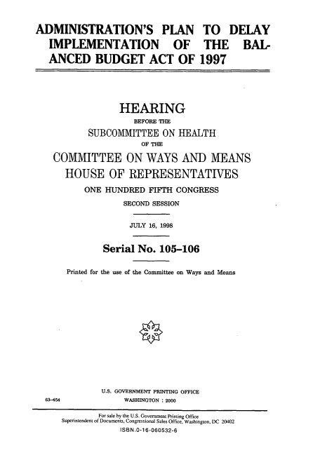 handle is hein.cbhear/cbhearings8222 and id is 1 raw text is: ADMINISTRATION'S PLAN
IMPLEMENTATION OF
ANCED BUDGET ACT OF

TO
THE
1997

DELAY
BAL-

HEARING
BEFORE THE
SUBCOMMITTEE ON HEALTH
OF THE
COMMITTEE ON WAYS AND MEANS
HOUSE OF REPRESENTATIVES
ONE HUNDRED FIFTH CONGRESS
SECOND SESSION
JULY 16, 1998
Serial No. 105-106
Printed for the use of the Committee on Ways and Means
U.S. GOVERNMENT PRINTING OFFICE
63-454                WASHINGTON : 2000
For sale by the U.S. Government Printing Office
Superintendent of Documents, Congressional Sales Office, Washington, DC 20402
ISBN .0-16-060532-6



