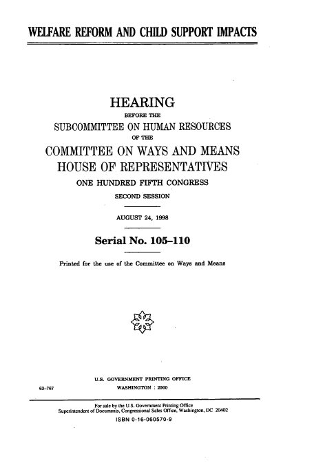 handle is hein.cbhear/cbhearings8227 and id is 1 raw text is: WELFARE REFORM AND CHILD SUPPORT IMPACTS
HEARING
BEFORE THE
SUBCOMMITTEE ON HUMAN RESOURCES
OF THE
COMMITTEE ON WAYS AND MEANS
HOUSE OF REPRESENTATIVES
ONE HUNDRED FIFTH CONGRESS
SECOND SESSION
AUGUST 24, 1998
Serial No. 105-110
Printed for the use of the Committee on Ways and Means
U.S. GOVERNMENT PRINTING OFFICE
63-767               WASHINGTON : 2000
For sale by the U.S. Government Printing Office
Superintendent of Documents, Congressional Sales Office, Washington, DC 20402
ISBN 0-16-060570-9


