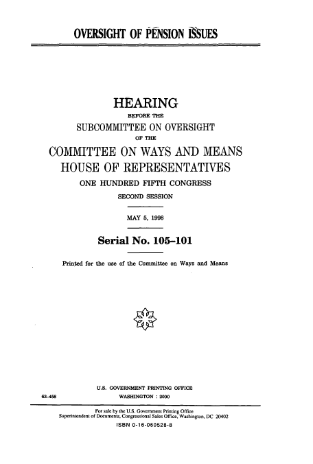 handle is hein.cbhear/cbhearings8238 and id is 1 raw text is: OVERSIGHT OF PENSION SSUES
HEARING
BEFORE THE
SUBCOMMITTEE ON OVERSIGHT
OF THE
COMMITTEE ON WAYS AND MEANS
HOUSE OF REPRESENTATIVES
ONE HUNDRED FIFTH CONGRESS
SECOND SESSION
MAY 5, 1998
Serial No. 105-101
Printed for the use of the Committee on Ways and Means
U.S. GOVERNMENT PRINTING OFFICE
63-458                WASHINGTON : 2000
For sale by the U.S. Government Printing Office
Superintendent of Documents, Congressional Sales Office, Washington, DC 20402
ISBN 0-16-060528-8



