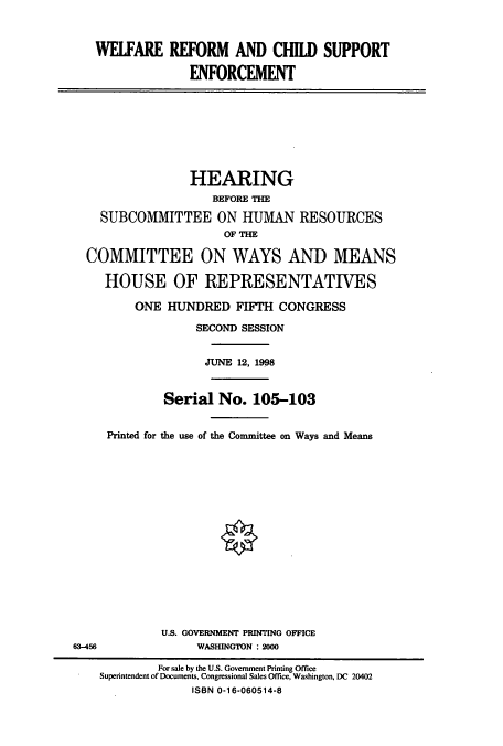 handle is hein.cbhear/cbhearings8239 and id is 1 raw text is: WELFARE REFORM AND CHILD SUPPORT
ENFORCEMENT
HEARING
BEFORE THE
SUBCOMMITTEE ON HUMAN RESOURCES
OF THE
COMMITTEE ON WAYS AND MEANS
HOUSE OF REPRESENTATIVES
ONE HUNDRED FIFTH CONGRESS
SECOND SESSION
JUNE 12, 1998
Serial No. 105-103
Printed for the use of the Committee on Ways and Means
U.S. GOVERNMENT PRINTING OFFICE
63-456              WASHINGTON : 2000
For sale by the U.S. Government Printing Office
Superintendent of Documents, Congressional Sales Office, Washington, DC 20402
ISBN 0-16-060514-8



