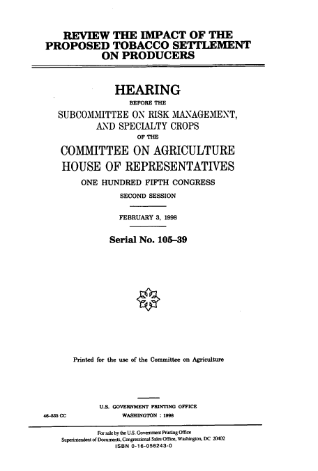 handle is hein.cbhear/cbhearings8256 and id is 1 raw text is: REVIEW THE IMPACT OF THE
PROPOSED TOBACCO SETTLEMENT
ON PRODUCERS

HEARING
BEFORE THE
SUBCOMM1ITTEE ON RISK MANAGEMENT,
AND SPECIALTY CROPS
OF THE
COMMITTEE ON AGRICULTURE
HOUSE OF REPRESENTATIVES
ONE HUNDRED FIFTH CONGRESS
SECOND SESSION
FEBRUARY 3, 1998
Serial No. 105-39
Printed for the use of the Committee on Agriculture

U.S. GOVERNMENT PRINTING OFFICE
WASHINGTON : 1998

46-35 CC

For sale by the U.S. Government Printing Office
Superintendent of Documents, Congressional Sales Office, Washington, DC 20402
ISBN 0-16-056243-0


