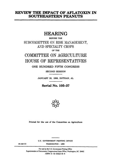 handle is hein.cbhear/cbhearings8257 and id is 1 raw text is: REVIEW THE IMPACT OF AFIATOXIN IN
SOUTHEASTERN PEANUTS

HEARING
BEFORE THE
SUBCOMMITTEE ON RISK MANAGEMENT,
AND SPECIALTY CROPS
OF THE
COMMITTEE ON AGRICULTURE
HOUSE OF REPRESENTATIVES
ONE HUNDRED FIFTH CONGRESS
SECOND SESSION
JANUARY 20, 1998, DOTHAN, AL
Serial No. 105-37
Printed for the use of the Committee on Agriculture

46-536 CC

U.S. GOVERNMENT PRINTING OFFICE
WASHINGTON : 1998

For sale by the U.S. Government Printing Office
Superintendent of Documents, Congressional Sales Office, Washington, DC 20402
ISBN 0-16-056218-X


