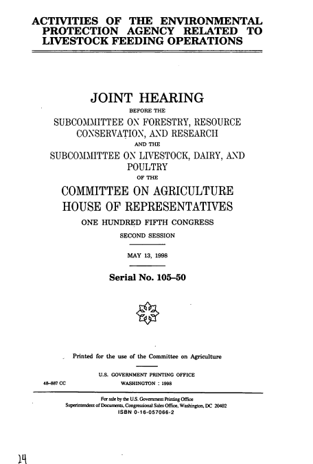 handle is hein.cbhear/cbhearings8273 and id is 1 raw text is: ACTIVITIES OF THE ENVIRONMENTAL
PROTECTION AGENCY RELATED TO
LIVESTOCK FEEDING OPERATIONS

JOINT HEARING
BEFORE THE
SUBCOMIMIITTEE ON FORESTRY, RESOURCE
CONSERVATION, AND RESEARCH
AND THE
SUBCOMMITTEE ON LIVESTOCK, DAIRY, AND
POULTRY
OF THE
COMMITTEE ON AGRICULTURE
HOUSE OF REPRESENTATIVES
ONE HUNDRED FIFTH CONGRESS
SECOND SESSION
MAY 13, 1998
Serial No. 105-50
Printed for the use of the Committee on Agriculture
U.S. GOVERNMENT PRINTING OFFICE

48-887 CC

WASHINGTON : 1998

For sale by the U.S. Government Printing Office
Superintendent of Documents, Congressional Sales Office, Washington, DC 20402
ISBN 0-16-057066-2


