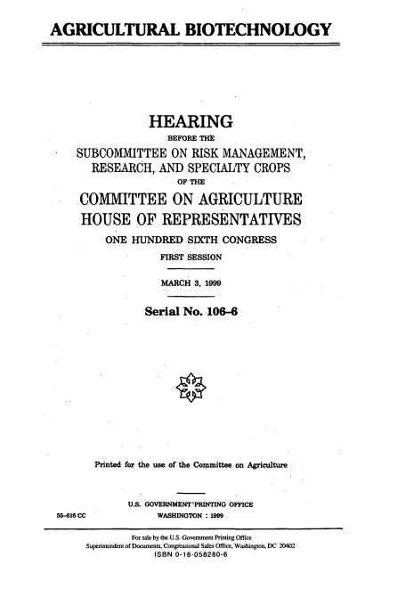handle is hein.cbhear/cbhearings8276 and id is 1 raw text is: AGRICULTURAL BIOTECHNOLOGY

HEARING
BEFORE THE
SUBCOMMITTEE ON RISK MANAGEMENT,
RESEARCH, AND SPECIALTY CROPS
OF THE
.COMMITTEE ON AGRICULTURE
HOUSE OF REPRESENTATIVES
ONE HUNDRED SIXTH CONGRESS
FIRST SESSION
MARCH 3, 1999
Serial No. .106-6
Printed for the use of the Committee on Agriculture

55-616 CC

U.S. GOVERNMENT'PRINrING OFFICE
WASHINGTON : 1999

For sale by the U.S. Government Printing Office
Superintendent of Documents, Congressional Sales Office, Washington, DC 20402
ISBN 0-16-058280-6


