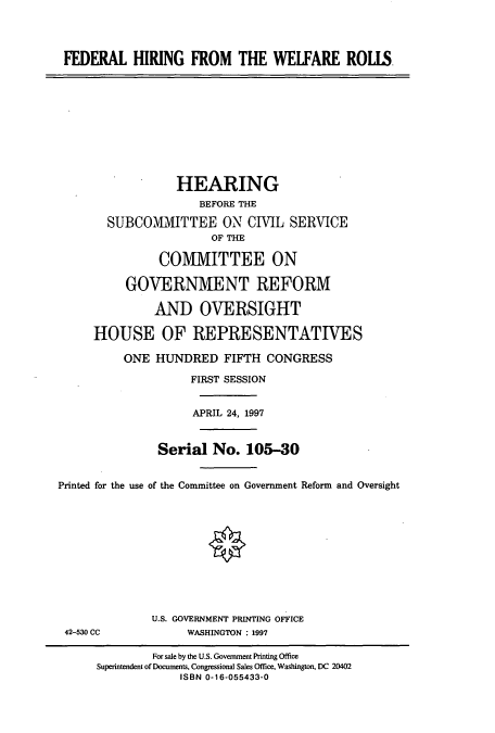 handle is hein.cbhear/cbhearings8283 and id is 1 raw text is: FEDERAL HIRING FROM THE WELFARE ROLLS

HEARING
BEFORE THE
SUBCOMMITTEE ON CIVIL SERVICE
OF THE
COMMITTEE ON
GOVERNMENT REFORM
AND OVERSIGHT
HOUSE OF REPRESENTATIVES
ONE HUNDRED FIFTH CONGRESS
FIRST SESSION
APRIL 24, 1997
Serial No. 105-30
Printed for the use of the Committee on Government Reform and Oversight

42-530 CC

U.S. GOVERNMENT PRINTING OFFICE
WASHINGTON : 1997

For sale by the U.S. Government Printing Office
Superintendent of Documents, Congressional Sales Office, Washington, DC 20402
ISBN 0-16-055433-0


