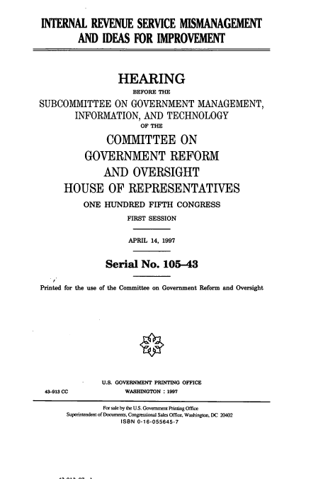 handle is hein.cbhear/cbhearings8285 and id is 1 raw text is: INTERNAL REVENUE SERVICE MISMANAGEMENT
AND IDEAS FOR IMPROVEMENT
HEARING
BEFORE THE
SUBCOMMITTEE ON GOVERNMENT MANAGEMENT,
INFORMATION, AND TECHNOLOGY
OF THE
COMMITTEE ON
GOVERNMENT REFORM
AND OVERSIGHT
HOUSE OF REPRESENTATIVES
ONE HUNDRED FIFTH CONGRESS
FIRST SESSION
APRIL 14, 1997
Serial No. 105-43
Printed for the use of the Committee on Government Reform and Oversight
U.S. GOVERNMENT PRINTING OFFICE
43-913 CC          WASHINGTON : 1997
For sale by the U.S. Government Printing Office
Superintendent of Documents, Congressional Sales Office, Washington, DC 20402
ISBN 0-16-055645-7


