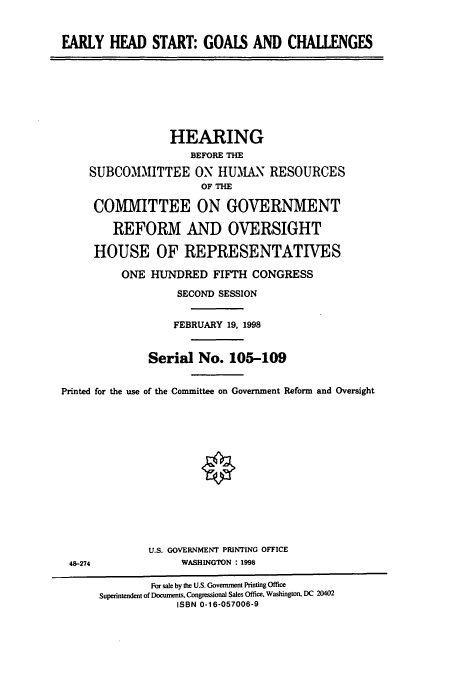 handle is hein.cbhear/cbhearings8305 and id is 1 raw text is: EARLY HEAD START: GOALS AND CHALLENGES

HEARING
BEFORE THE
SUBCOMMITTEE ON HUMAN RESOURCES
OF THE
COMMITTEE ON GOVERNMENT
REFORM AND OVERSIGHT
HOUSE OF REPRESENTATIVES
ONE HUNDRED FIFTH CONGRESS
SECOND SESSION
FEBRUARY 19, 1998
Serial No. 105-109
Printed for the use of the Committee on Government Reform and Oversight
U.S. GOVERNMENT PRINTING OFFICE
48-274               WASHINGTON : 1998
For sale by the U.S. Government Printing Office
Superintendent of Documents, Congressional Sales Office, Washington, DC M402
ISBN 0-16-057006-9


