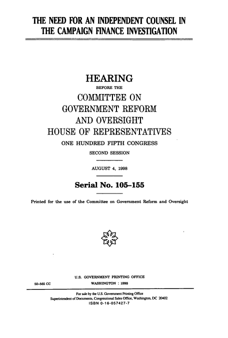 handle is hein.cbhear/cbhearings8327 and id is 1 raw text is: THE NEED FOR AN INDEPENDENT COUNSEL IN
THE CAMPAIGN FINANCE INVESTIGATION
HEARING
BEFORE THE
COMMITTEE ON
GOVERNMENT REFORM
AND OVERSIGHT
HOUSE OF REPRESENTATIVES
ONE HUNDRED FIFTH CONGRESS
SECOND SESSION
AUGUST 4, 1998
Serial No. 105-155
Printed for the use of the Committee on Government Reform and Oversight
U.S. GOVERNMENT PRINTING OFFICE
50-565 CC            WASHINGTON : 1998
For sale by the U.S. Government Printing Office
Superintendent of Documents, Congressional Sales Office, Washington, DC 20402
ISBN 0-16-057427-7


