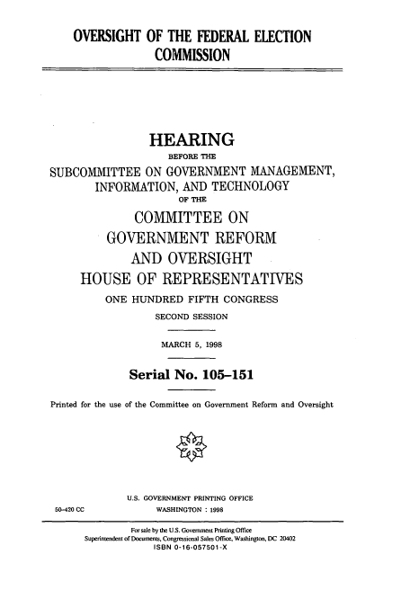 handle is hein.cbhear/cbhearings8328 and id is 1 raw text is: OVERSIGHT OF THE FEDERAL ELECTION
COMMISSION

HEARING
BEFORE THE
SUBCOMMITTEE ON GOVERNMENT MANAGEMENT,
INFORMATION, AND TECHNOLOGY
OF THE
COMMITTEE ON
GOVERNMENT REFORM
AND OVERSIGHT
HOUSE OF REPRESENTATIVES
ONE HUNDRED FIFTH CONGRESS
SECOND SESSION
MARCH 5, 1998
Serial No. 105-151
Printed for the use of the Committee on Government Reform and Oversight

50-420 CC

U.S. GOVERNMENT PRINTING OFFICE
WASHINGTON : 1998

For sale by the U.S. Government Printing Office
Superintendent of Documents, Congressional Sales Office, Washington, DC 20402
ISBN 0-16-057501-X


