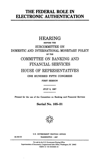 handle is hein.cbhear/cbhearings8348 and id is 1 raw text is: THE FEDERAL ROLE IN
ELECTRONIC AUTHENTICATION

DOMESTIC AND

HEARING
BEFORE THE
SUBCOMMITTEE ON
INTERNATIONAL MONETARY POLICY
OF THE

COMMITTEE ON BANKING AND
FINANCIAL SERVICES
HOUSE OF REPRESENTATIVES
ONE HUNDRED FIFTH CONGRESS
FIRST SESSION

JULY 9, 1997

Printed for the use of the Committee on Banking and Financial Services
Serial No. 105-21

U.S. GOVERNMENT PRINTING OFFICE
WASHINGTON : 1997

42-316 CC

For sale by the U.S. Government Printing Office
Superintendent of Documents, Congressional Sales Office, Washington, DC 20402
ISBN 0-16-055685-6


