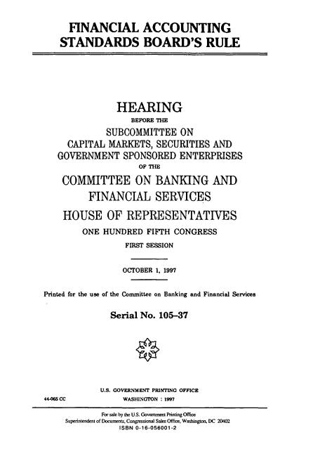 handle is hein.cbhear/cbhearings8358 and id is 1 raw text is: FINANCIAL ACCOUNTING
STANDARDS BOARD'S RULE

HEARING
BEFORE THE
SUBCOMMITTEE ON
CAPITAL MARKETS, SECURITIES AND
GOVERNMENT SPONSORED ENTERPRISES
OF THE
COMMITTEE ON BANKING AND
FINANCIAL SERVICES
HOUSE OF REPRESENTATIVES
ONE HUNDRED FIFTH CONGRESS
FIRST SESSION
OCTOBER 1, 1997
Printed for the use of the Committee on Banking and Financial Services
Serial No. 105-37

U.S. GOVERNMENT PRINTING OFFICE
WASHINGTON : 1997

44-65 CC

For sale by the U.S. Government Printing Office
Superintendent of Documents, Congressional Sales Office, Washington, DC 20402
ISBN 0-16-056001-2



