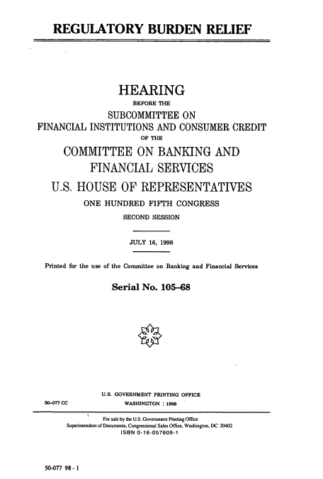handle is hein.cbhear/cbhearings8372 and id is 1 raw text is: REGULATORY BURDEN RELIEF

HEARING
BEFORE THE
SUBCOMMITTEE ON
FINANCIAL INSTITUTIONS AND CONSUMER CREDIT
OF THE
COMMITTEE ON BANKING AND
FINANCIAL SERVICES
U.S. HOUSE OF REPRESENTATIVES
ONE HUNDRED FIFTH CONGRESS
SECOND SESSION
JULY 16, 1998
Printed for the use of the Conunittee on Banking and Financial Services
Serial No. 105-68

50-077 CC

U.S. GOVERNMENT PRINTING OFFICE
WASHINGTON : 1998

50-077 98-1

For sale by the U.S. Government Printing Office
Superintendent of Documents, Congressional Sales Office, Washington, DC 20402
ISBN 0-16-057609-1


