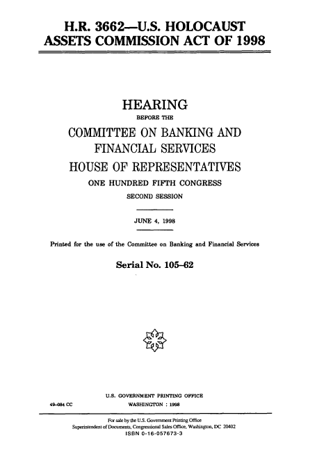 handle is hein.cbhear/cbhearings8374 and id is 1 raw text is: H.R. 3662-U.S. HOLOCAUST
ASSETS COMMISSION ACT OF 1998

HEARING
BEFORE THE
COMMITTEE ON BANKING AND
FINANCIAL SERVICES
HOUSE OF REPRESENTATIVES
ONE HUNDRED FIFTH CONGRESS
SECOND SESSION
JUNE 4, 1998
Printed for the use of the Committee on Banking and Financial Services
Serial No. 105-62

49-84 CC

U.S. GOVERNMENT PRINTING OFFICE
WASHINGTON : 1998

For sale by the U.S. Government Printing Office
Superintendent of Documents, Congressional Sales Office, Washington, DC 20402
ISBN 0-16-057673-3


