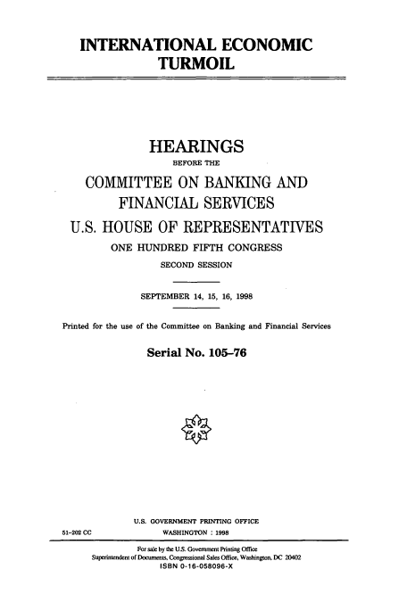 handle is hein.cbhear/cbhearings8379 and id is 1 raw text is: INTERNATIONAL ECONOMIC
TURMOIL

HEARINGS
BEFORE THE
COMMITTEE ON BANKING AND
FINANCIAL SERVICES
U.S. HOUSE OF REPRESENTATIVES
ONE HUNDRED FIFTH CONGRESS
SECOND SESSION
SEPTEMBER 14, 15, 16, 1998
Printed for the use of the Committee on Banking and Financial Services
Serial No. 105-76

U.S. GOVERNMENT PRINTING OFFICE
WASHINGTON : 1998

51-202 CC

For sale by the U.S. Governuent Printing Office
Superintendent of Docurnents, Congressional Sales Office, Washington, DC 20402
ISBN 0-16-058096-X


