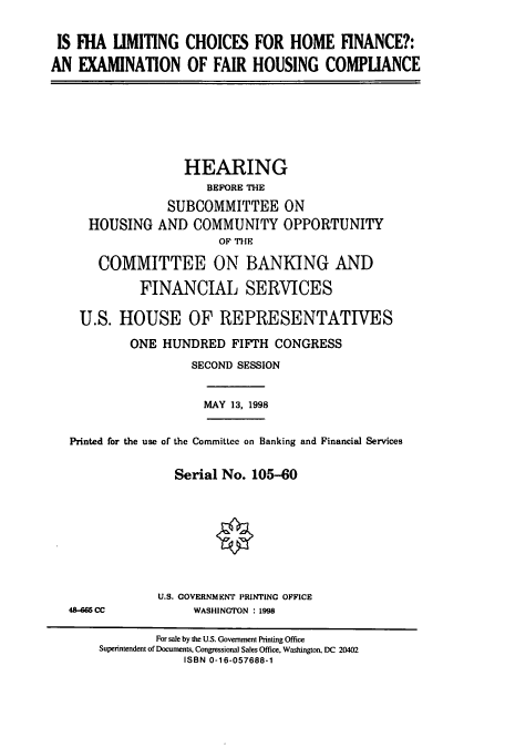 handle is hein.cbhear/cbhearings8383 and id is 1 raw text is: IS IHA LIMITING CHOICES FOR HOME FINANCE?:
AN EXAMINATION OF FAIR HOUSING COMPLIANCE

HOUSING

HEARING
BEFORE THE
SUBCOMMITTEE ON
AND COMMUNITY OPPORTUNITY
OF THE

COMMITTEE ON BANKING AND
FINANCIAL SERVICES
U.S. HOUSE OF REPRESENTATIVES
ONE HUNDRED FIFTH CONGRESS
SECOND SESSION

MAY 13, 1998

Printed for the use of the Committee on Banking and Financial Services
Serial No. 105-60
U.S. GOVERNMENT PRINTING OPPICE

48-6 CC

WASHINGTON : 1998

For sale by the U.S. Government Printing Office
Superintendent of Documents. Congressional Sales Office, Washington, DC 20402
ISBN 0-16-057688-1


